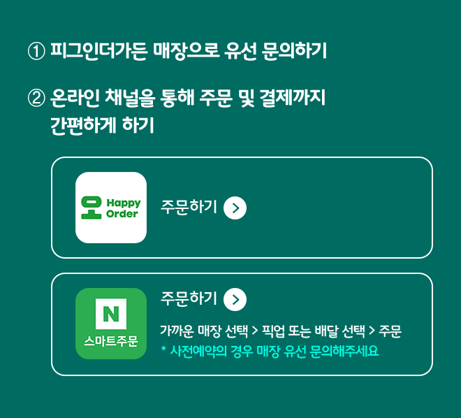 1 피그인더가든 매장으로 유선 문의하기
                2 온라인 채널을 통해 주문 및 결제까지 간편하게 하기 
                QR로 간편하게 스캔하고 주문하기
                네이버로 주문하기
                가까운 매장 선택 > 픽업 또는 배달 선택 > 주문
                * 사전예약의 경우 매장 유선 문의해주세요